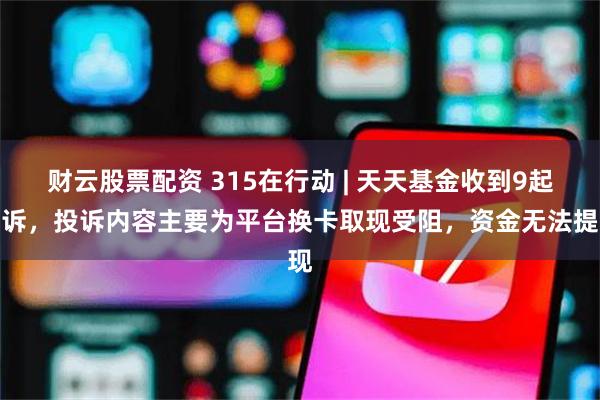 财云股票配资 315在行动 | 天天基金收到9起投诉，投诉内容主要为平台换卡取现受阻，资金无法提现
