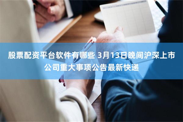 股票配资平台软件有哪些 3月13日晚间沪深上市公司重大事项公告最新快递