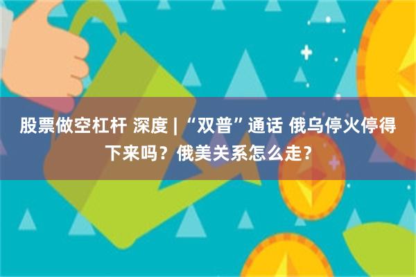 股票做空杠杆 深度 | “双普”通话 俄乌停火停得下来吗？俄美关系怎么走？