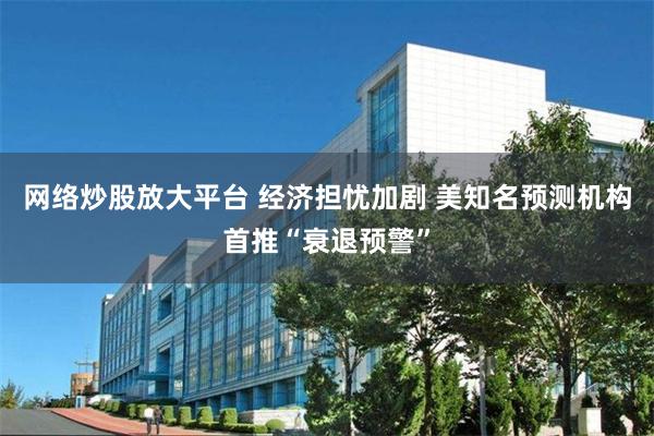 网络炒股放大平台 经济担忧加剧 美知名预测机构首推“衰退预警”
