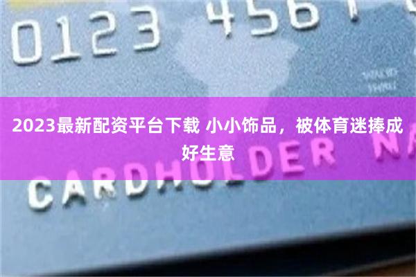 2023最新配资平台下载 小小饰品，被体育迷捧成好生意