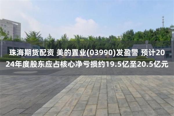 珠海期货配资 美的置业(03990)发盈警 预计2024年度股东应占核心净亏损约19.5亿至20.5亿元