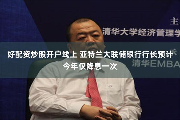 好配资炒股开户线上 亚特兰大联储银行行长预计今年仅降息一次