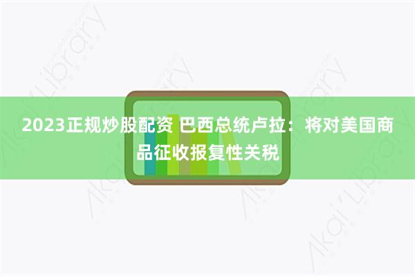 2023正规炒股配资 巴西总统卢拉：将对美国商品征收报复性关税