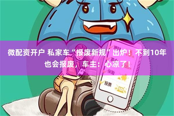 微配资开户 私家车“报废新规”出炉！不到10年也会报废，车主：心凉了！