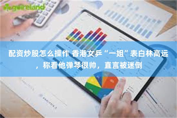 配资炒股怎么操作 香港女乒“一姐”表白林高远，称看他弹琴很帅，直言被迷倒