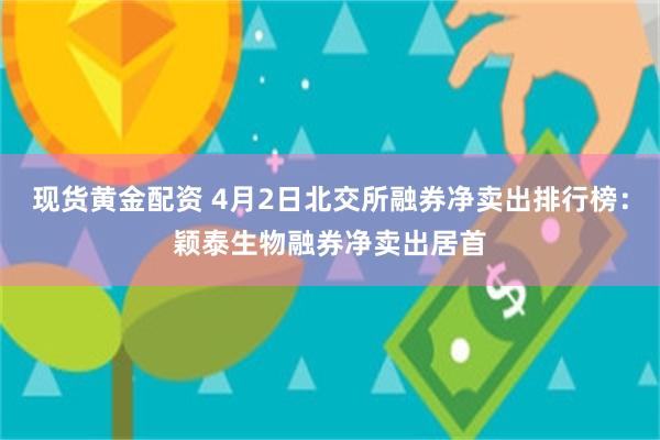 现货黄金配资 4月2日北交所融券净卖出排行榜：颖泰生物融券净卖出居首