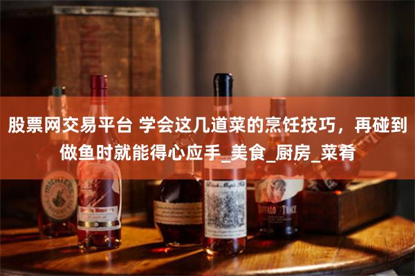 股票网交易平台 学会这几道菜的烹饪技巧，再碰到做鱼时就能得心应手_美食_厨房_菜肴