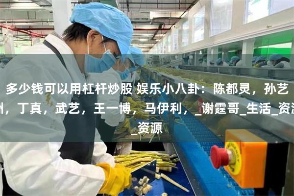 多少钱可以用杠杆炒股 娱乐小八卦：陈都灵，孙艺洲，丁真，武艺，王一博，马伊利，_谢霆哥_生活_资源