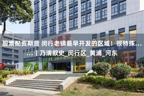 股票配资期货 闵行老镇最早开发的区域！很特殊……丨乃清叙史_闵行区_黄浦_河东