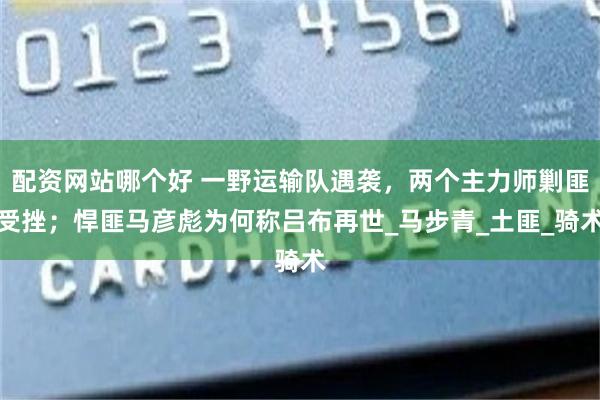配资网站哪个好 一野运输队遇袭，两个主力师剿匪受挫；悍匪马彦彪为何称吕布再世_马步青_土匪_骑术