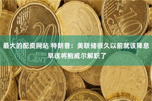 最大的配资网站 特朗普：美联储很久以前就该降息 早该将鲍威尔解职了
