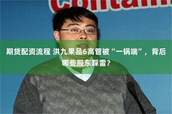 期货配资流程 洪九果品6高管被“一锅端”，背后哪些股东踩雷？