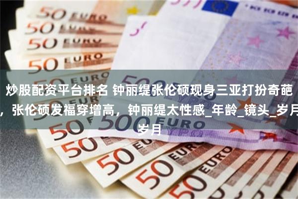 炒股配资平台排名 钟丽缇张伦硕现身三亚打扮奇葩，张伦硕发福穿增高，钟丽缇太性感_年龄_镜头_岁月