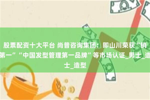 股票配资十大平台 尚普咨询集团：即山川荣获“销量第一”“中国发型管理第一品牌”等市场认证_男士_造型