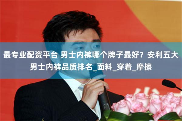 最专业配资平台 男士内裤哪个牌子最好？安利五大男士内裤品质排名_面料_穿着_摩擦