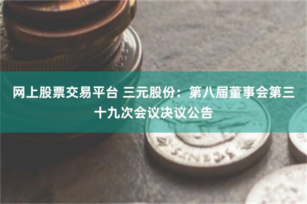 网上股票交易平台 三元股份：第八届董事会第三十九次会议决议公告