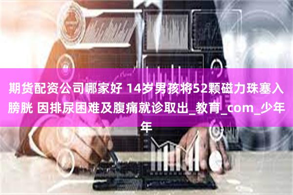 期货配资公司哪家好 14岁男孩将52颗磁力珠塞入膀胱 因排尿困难及腹痛就诊取出_教育_com_少年