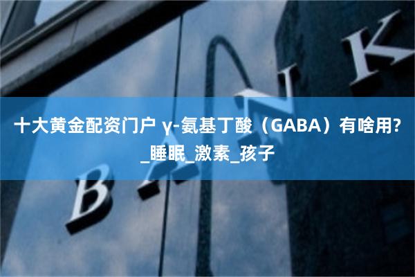 十大黄金配资门户 γ-氨基丁酸（GABA）有啥用?_睡眠_激素_孩子