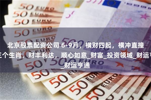 北京股票配资公司 6-9月，横财四起，横冲直撞的三个生肖，财丰利达，顺心如意_财富_投资领域_财运亨通