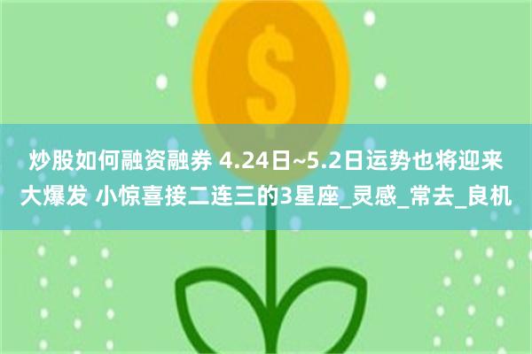 炒股如何融资融券 4.24日~5.2日运势也将迎来大爆发 小惊喜接二连三的3星座_灵感_常去_良机