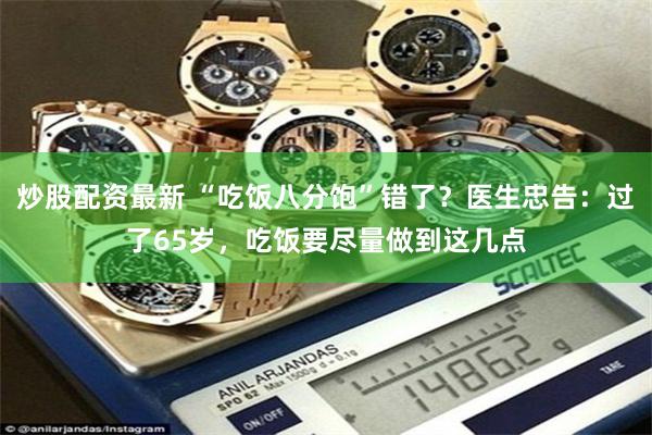 炒股配资最新 “吃饭八分饱”错了？医生忠告：过了65岁，吃饭要尽量做到这几点