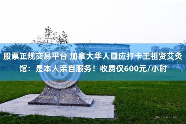 股票正规交易平台 加拿大华人回应打卡王祖贤艾灸馆：是本人亲自服务！收费仅600元/小时