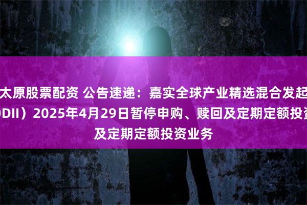 太原股票配资 公告速递：嘉实全球产业精选混合发起式（QDII）2025年4月29日暂停申购、赎回及定期定额投资业务