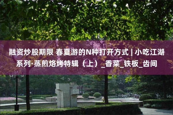 融资炒股期限 春夏游的N种打开方式 | 小吃江湖系列·蒸煎烙烤特辑（上）_香菜_铁板_齿间