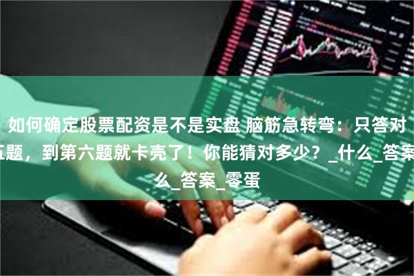 如何确定股票配资是不是实盘 脑筋急转弯：只答对前面五题，到第六题就卡壳了！你能猜对多少？_什么_答案_零蛋