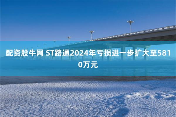 配资股牛网 ST路通2024年亏损进一步扩大至5810万元