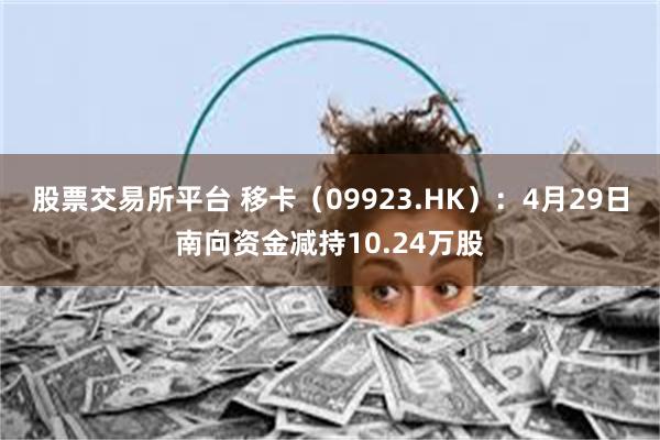 股票交易所平台 移卡（09923.HK）：4月29日南向资金减持10.24万股