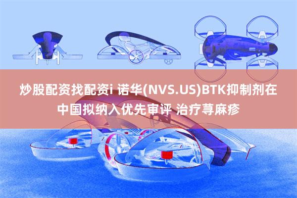 炒股配资找配资i 诺华(NVS.US)BTK抑制剂在中国拟纳入优先审评 治疗荨麻疹