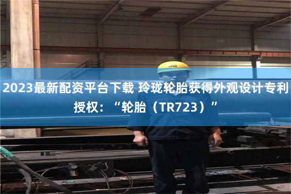 2023最新配资平台下载 玲珑轮胎获得外观设计专利授权：“轮胎（TR723）”