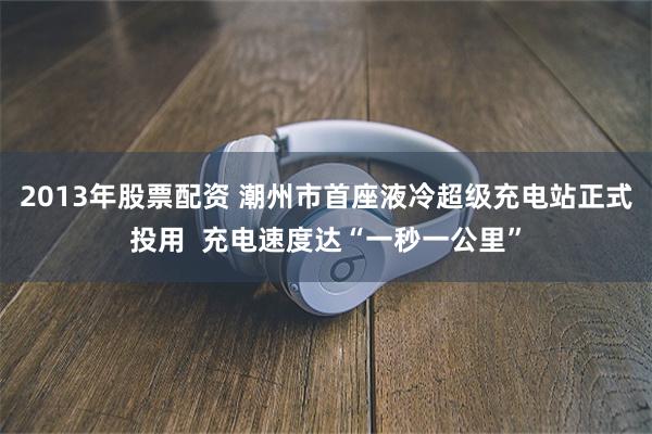 2013年股票配资 潮州市首座液冷超级充电站正式投用  充电速度达“一秒一公里”