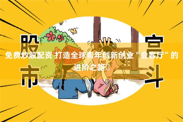 免费炒股配资 打造全球青年创新创业“会客厅”的进阶之路‌