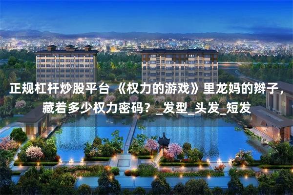 正规杠杆炒股平台 《权力的游戏》里龙妈的辫子，藏着多少权力密码？_发型_头发_短发