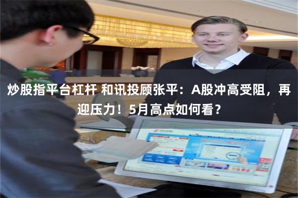 炒股指平台杠杆 和讯投顾张平：A股冲高受阻，再迎压力！5月高点如何看？
