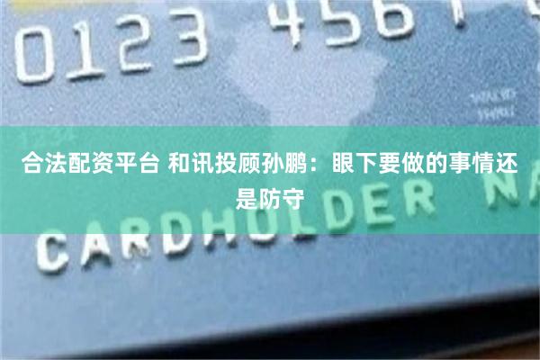 合法配资平台 和讯投顾孙鹏：眼下要做的事情还是防守