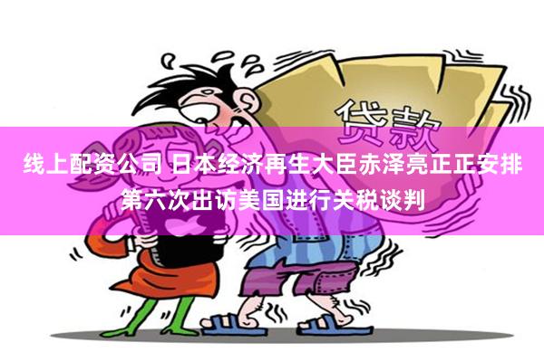 线上配资公司 日本经济再生大臣赤泽亮正正安排第六次出访美国进行关税谈判