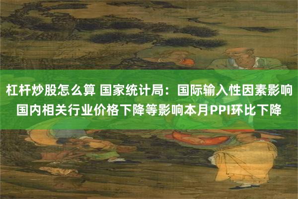 杠杆炒股怎么算 国家统计局：国际输入性因素影响国内相关行业价格下降等影响本月PPI环比下降