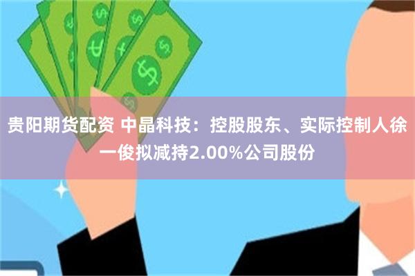 贵阳期货配资 中晶科技：控股股东、实际控制人徐一俊拟减持2.00%公司股份