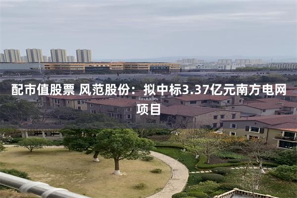 配市值股票 风范股份：拟中标3.37亿元南方电网项目