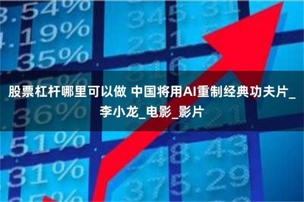 股票杠杆哪里可以做 中国将用AI重制经典功夫片_李小龙_电影_影片
