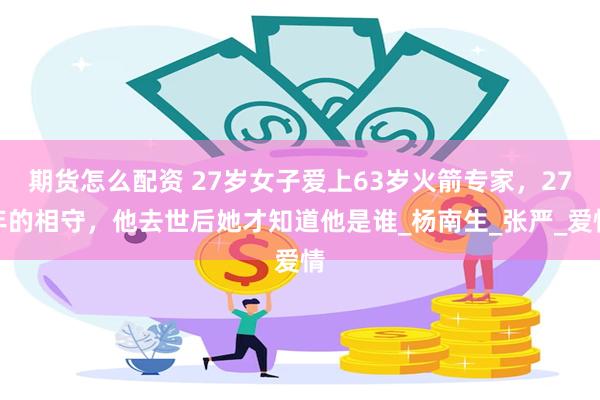 期货怎么配资 27岁女子爱上63岁火箭专家，27年的相守，他去世后她才知道他是谁_杨南生_张严_爱情