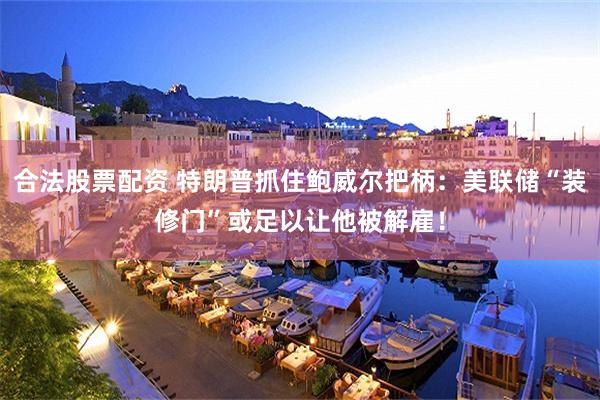 合法股票配资 特朗普抓住鲍威尔把柄：美联储“装修门”或足以让他被解雇！