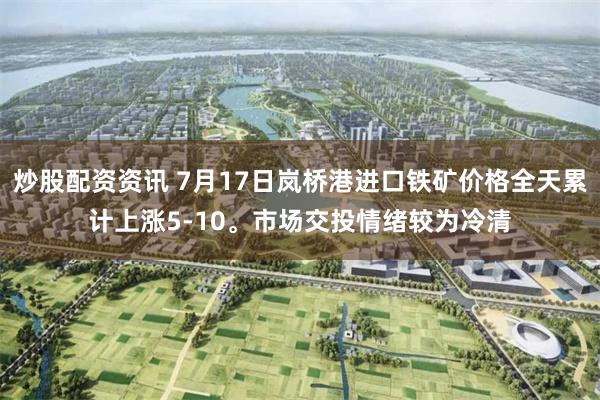 炒股配资资讯 7月17日岚桥港进口铁矿价格全天累计上涨5-10。市场交投情绪较为冷清