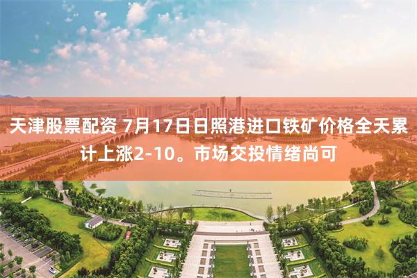 天津股票配资 7月17日日照港进口铁矿价格全天累计上涨2-10。市场交投情绪尚可