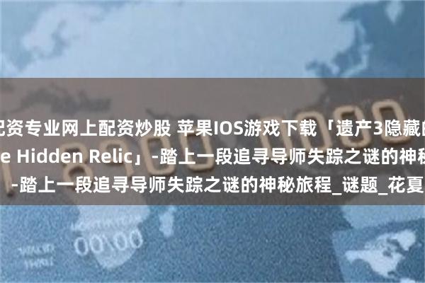 配资专业网上配资炒股 苹果IOS游戏下载「遗产3隐藏的遗迹-Legacy 3-The Hidden Relic」-踏上一段追寻导师失踪之谜的神秘旅程_谜题_花夏数