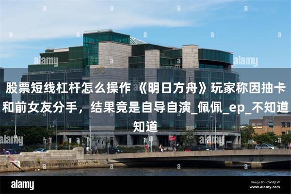 股票短线杠杆怎么操作 《明日方舟》玩家称因抽卡和前女友分手，结果竟是自导自演_佩佩_ep_不知道